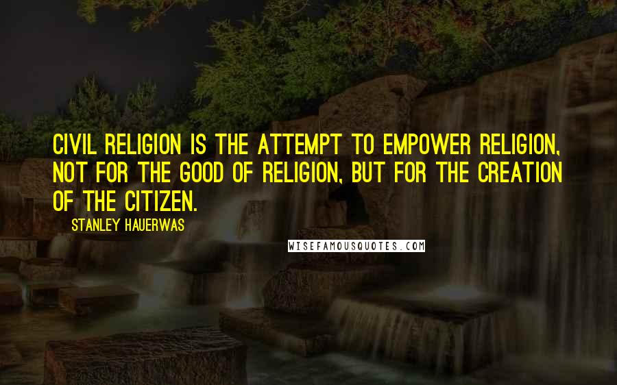 Stanley Hauerwas Quotes: Civil religion is the attempt to empower religion, not for the good of religion, but for the creation of the citizen.