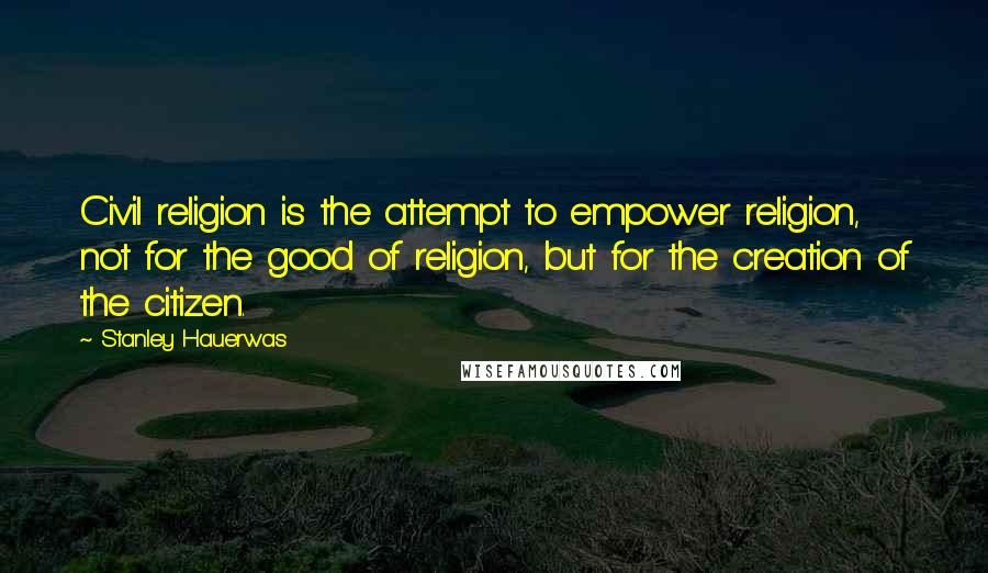 Stanley Hauerwas Quotes: Civil religion is the attempt to empower religion, not for the good of religion, but for the creation of the citizen.