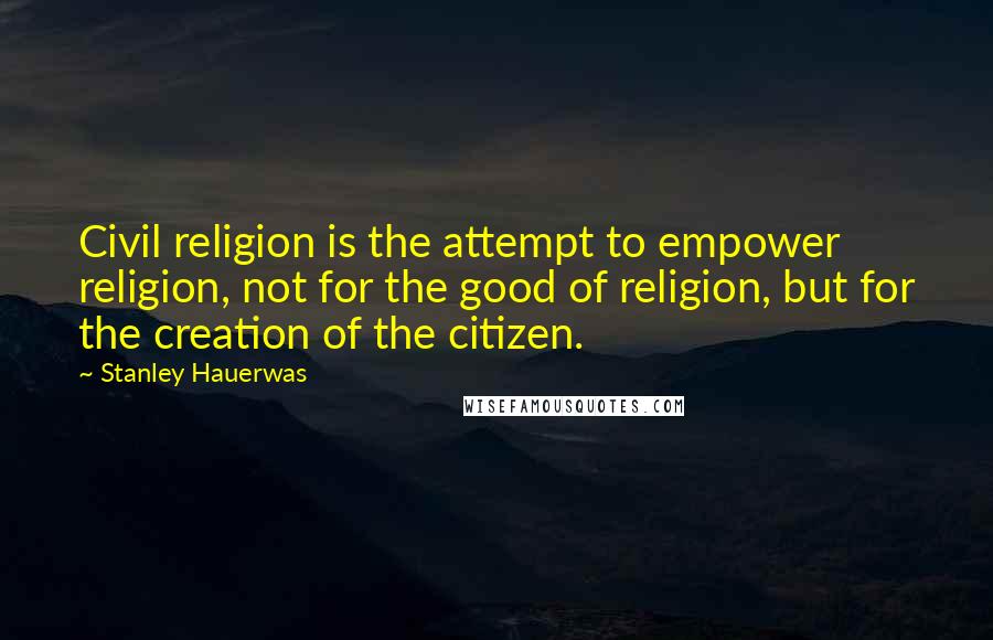 Stanley Hauerwas Quotes: Civil religion is the attempt to empower religion, not for the good of religion, but for the creation of the citizen.