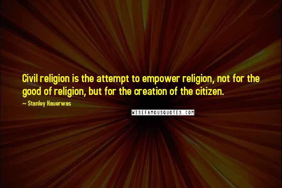 Stanley Hauerwas Quotes: Civil religion is the attempt to empower religion, not for the good of religion, but for the creation of the citizen.