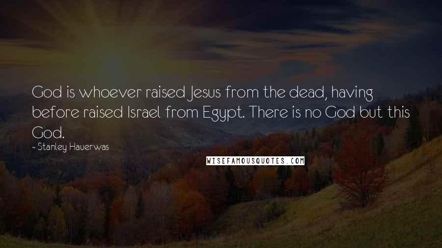 Stanley Hauerwas Quotes: God is whoever raised Jesus from the dead, having before raised Israel from Egypt. There is no God but this God.