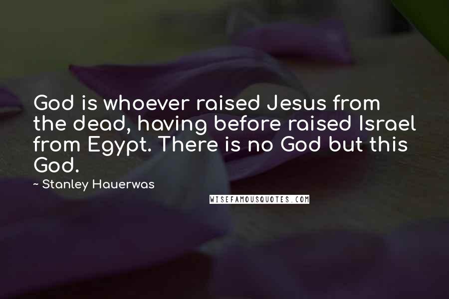 Stanley Hauerwas Quotes: God is whoever raised Jesus from the dead, having before raised Israel from Egypt. There is no God but this God.