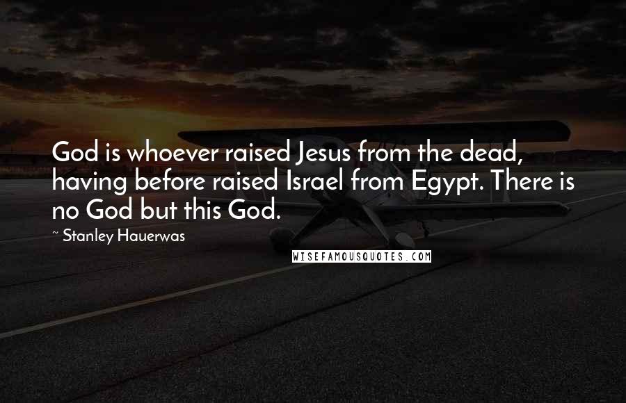 Stanley Hauerwas Quotes: God is whoever raised Jesus from the dead, having before raised Israel from Egypt. There is no God but this God.