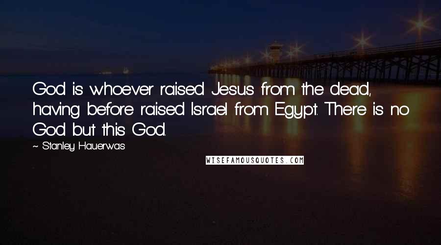 Stanley Hauerwas Quotes: God is whoever raised Jesus from the dead, having before raised Israel from Egypt. There is no God but this God.