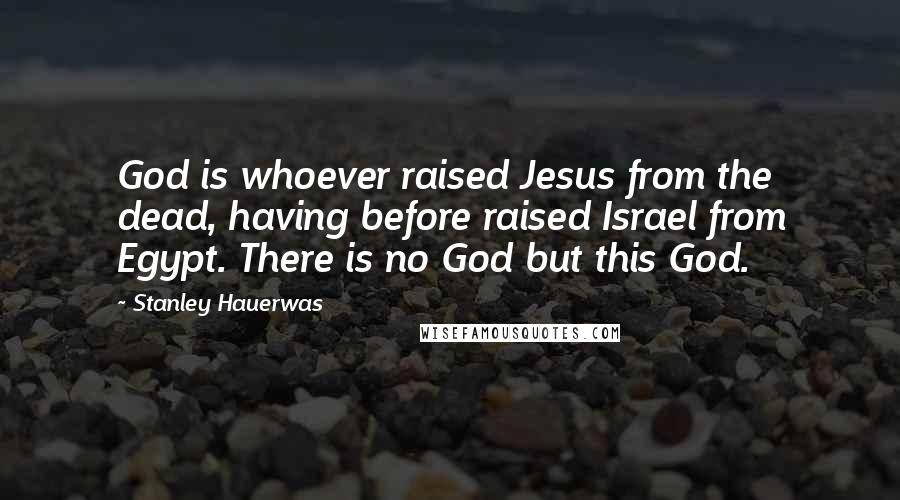 Stanley Hauerwas Quotes: God is whoever raised Jesus from the dead, having before raised Israel from Egypt. There is no God but this God.