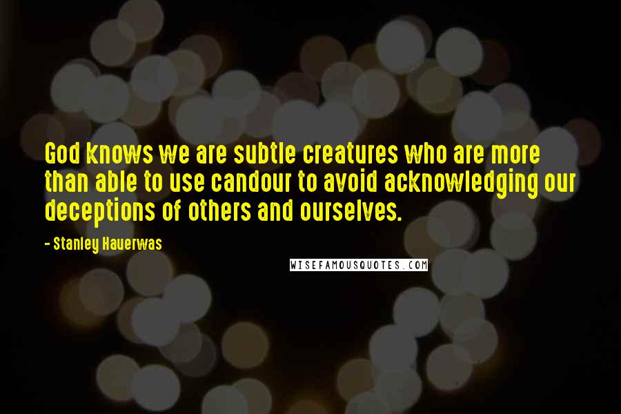 Stanley Hauerwas Quotes: God knows we are subtle creatures who are more than able to use candour to avoid acknowledging our deceptions of others and ourselves.