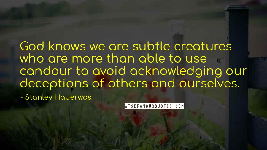 Stanley Hauerwas Quotes: God knows we are subtle creatures who are more than able to use candour to avoid acknowledging our deceptions of others and ourselves.