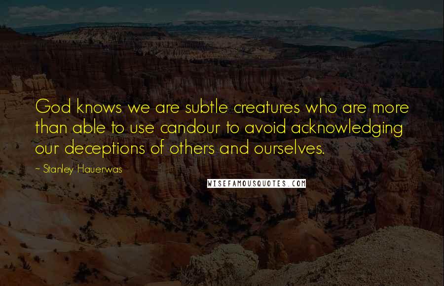 Stanley Hauerwas Quotes: God knows we are subtle creatures who are more than able to use candour to avoid acknowledging our deceptions of others and ourselves.
