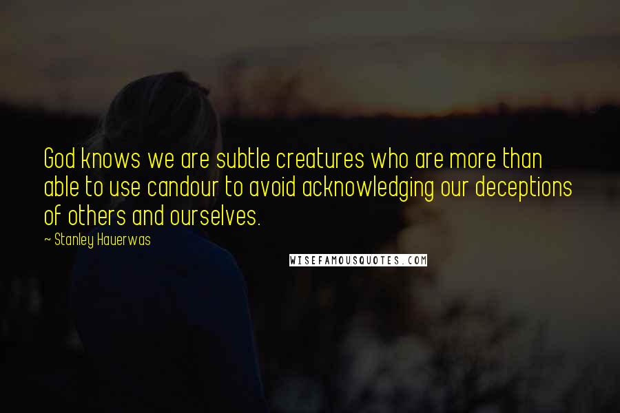 Stanley Hauerwas Quotes: God knows we are subtle creatures who are more than able to use candour to avoid acknowledging our deceptions of others and ourselves.