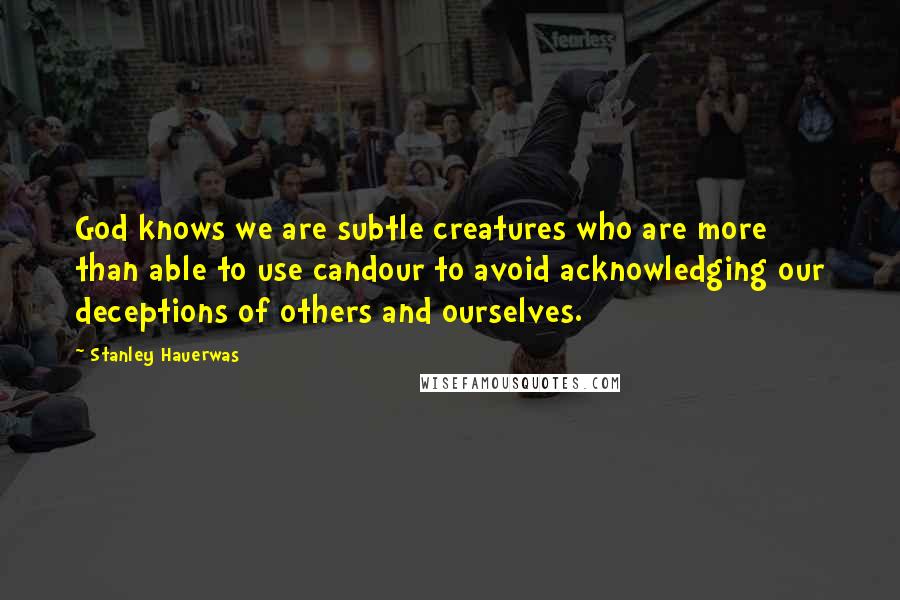 Stanley Hauerwas Quotes: God knows we are subtle creatures who are more than able to use candour to avoid acknowledging our deceptions of others and ourselves.