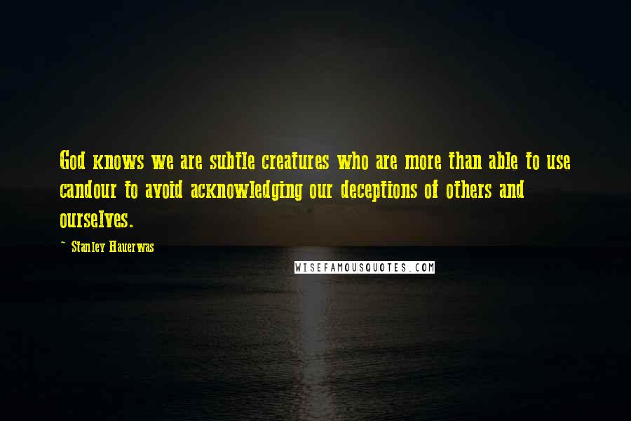 Stanley Hauerwas Quotes: God knows we are subtle creatures who are more than able to use candour to avoid acknowledging our deceptions of others and ourselves.