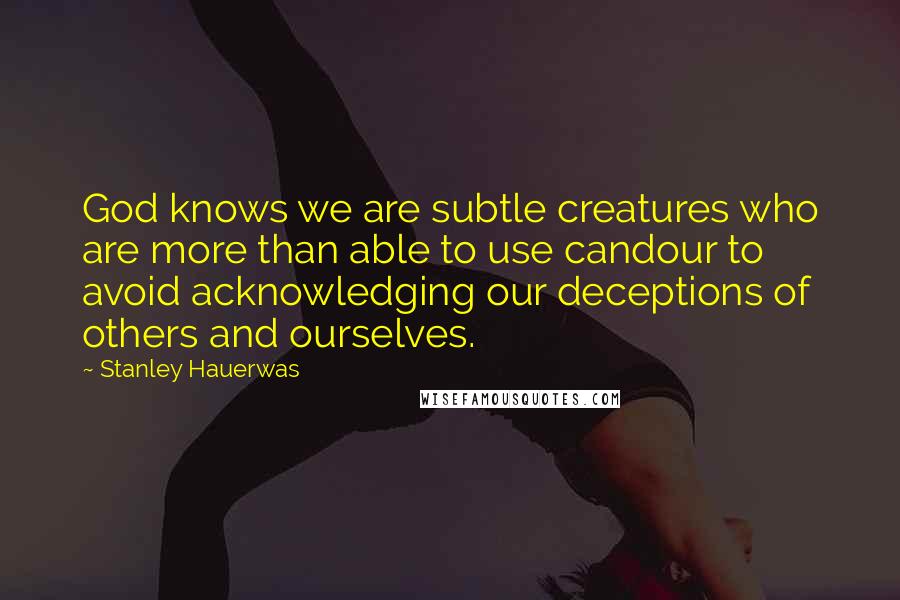 Stanley Hauerwas Quotes: God knows we are subtle creatures who are more than able to use candour to avoid acknowledging our deceptions of others and ourselves.