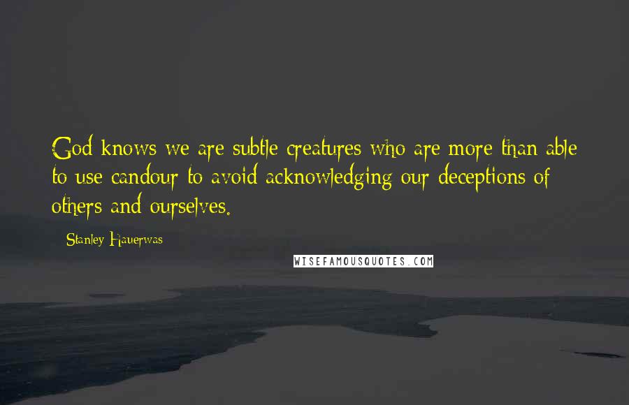 Stanley Hauerwas Quotes: God knows we are subtle creatures who are more than able to use candour to avoid acknowledging our deceptions of others and ourselves.