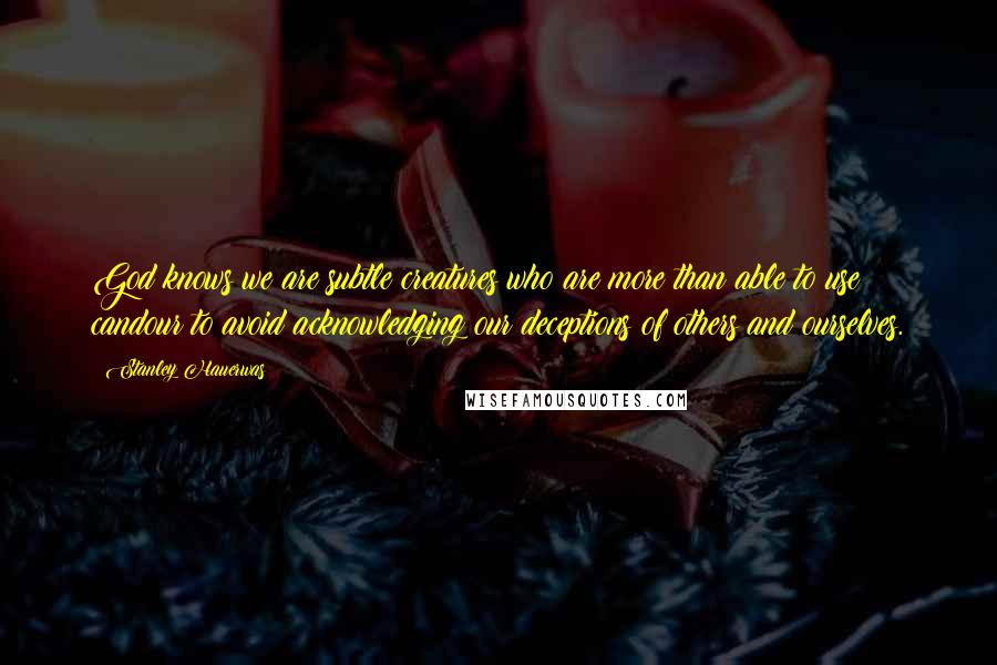 Stanley Hauerwas Quotes: God knows we are subtle creatures who are more than able to use candour to avoid acknowledging our deceptions of others and ourselves.