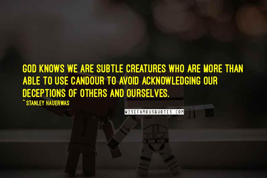 Stanley Hauerwas Quotes: God knows we are subtle creatures who are more than able to use candour to avoid acknowledging our deceptions of others and ourselves.