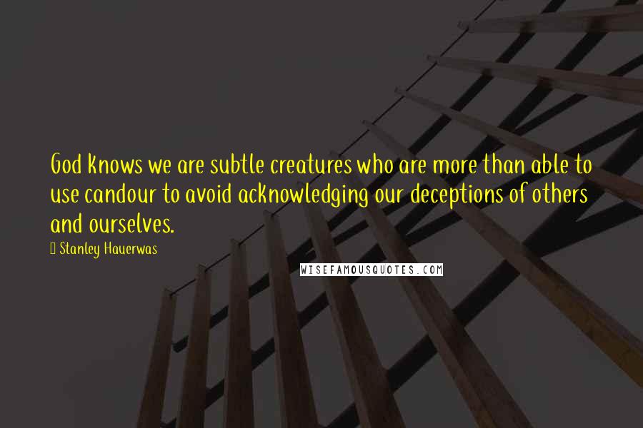 Stanley Hauerwas Quotes: God knows we are subtle creatures who are more than able to use candour to avoid acknowledging our deceptions of others and ourselves.