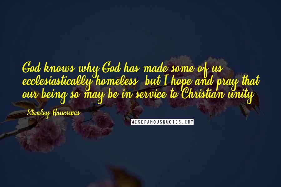 Stanley Hauerwas Quotes: God knows why God has made some of us ecclesiastically homeless, but I hope and pray that our being so may be in service to Christian unity.