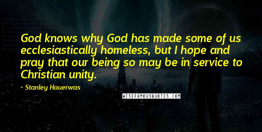 Stanley Hauerwas Quotes: God knows why God has made some of us ecclesiastically homeless, but I hope and pray that our being so may be in service to Christian unity.