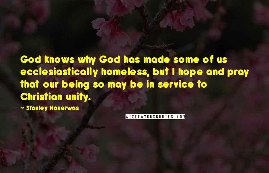 Stanley Hauerwas Quotes: God knows why God has made some of us ecclesiastically homeless, but I hope and pray that our being so may be in service to Christian unity.