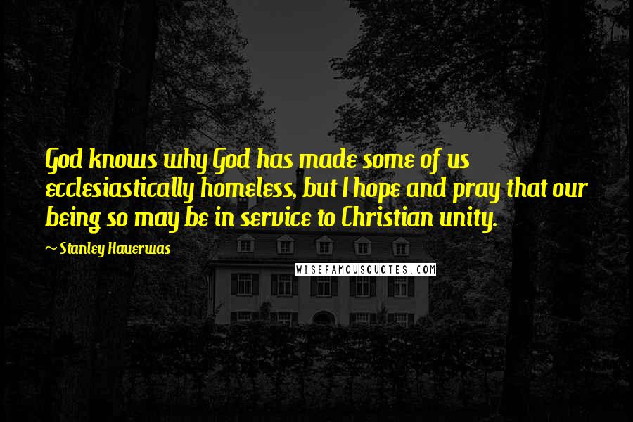 Stanley Hauerwas Quotes: God knows why God has made some of us ecclesiastically homeless, but I hope and pray that our being so may be in service to Christian unity.