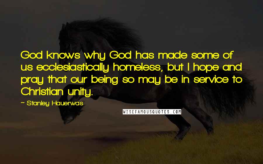 Stanley Hauerwas Quotes: God knows why God has made some of us ecclesiastically homeless, but I hope and pray that our being so may be in service to Christian unity.