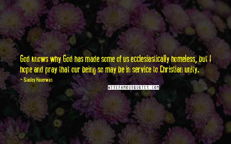 Stanley Hauerwas Quotes: God knows why God has made some of us ecclesiastically homeless, but I hope and pray that our being so may be in service to Christian unity.