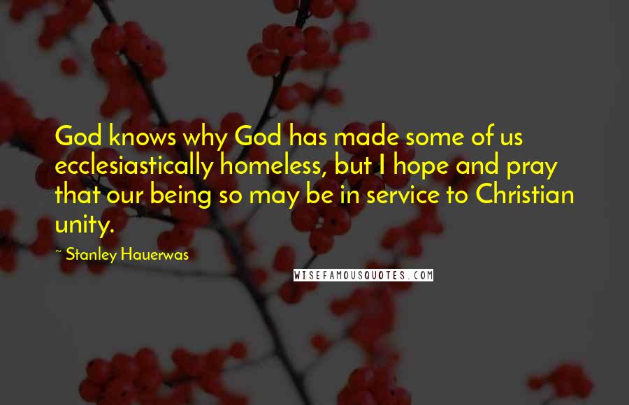 Stanley Hauerwas Quotes: God knows why God has made some of us ecclesiastically homeless, but I hope and pray that our being so may be in service to Christian unity.