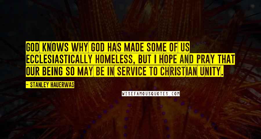 Stanley Hauerwas Quotes: God knows why God has made some of us ecclesiastically homeless, but I hope and pray that our being so may be in service to Christian unity.