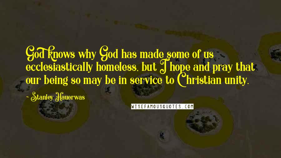 Stanley Hauerwas Quotes: God knows why God has made some of us ecclesiastically homeless, but I hope and pray that our being so may be in service to Christian unity.