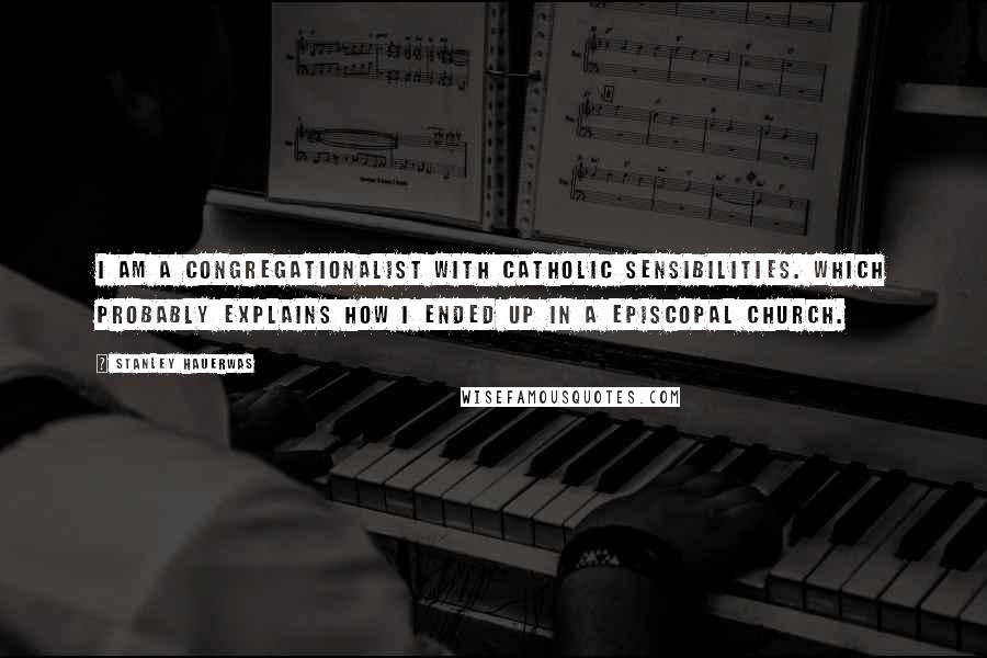 Stanley Hauerwas Quotes: I am a Congregationalist with Catholic sensibilities. Which probably explains how I ended up in a Episcopal church.