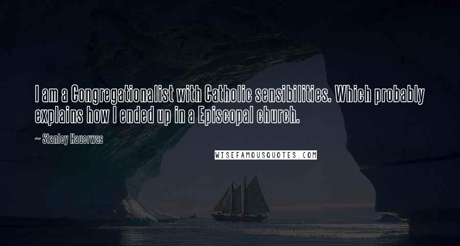 Stanley Hauerwas Quotes: I am a Congregationalist with Catholic sensibilities. Which probably explains how I ended up in a Episcopal church.