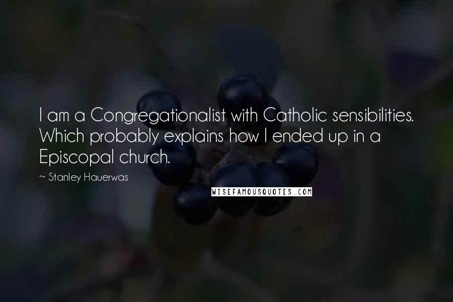 Stanley Hauerwas Quotes: I am a Congregationalist with Catholic sensibilities. Which probably explains how I ended up in a Episcopal church.