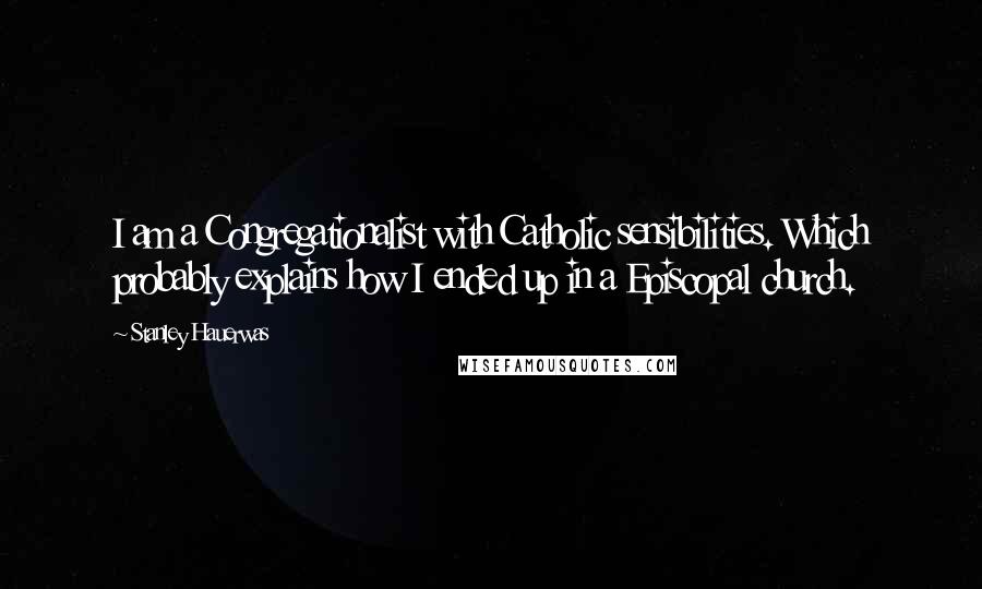 Stanley Hauerwas Quotes: I am a Congregationalist with Catholic sensibilities. Which probably explains how I ended up in a Episcopal church.