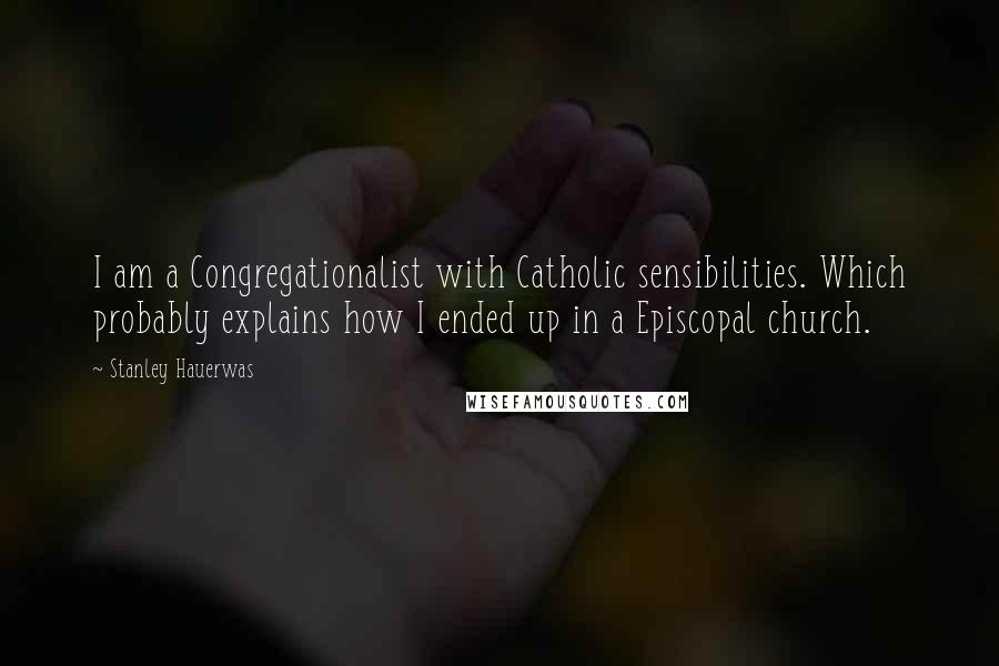 Stanley Hauerwas Quotes: I am a Congregationalist with Catholic sensibilities. Which probably explains how I ended up in a Episcopal church.