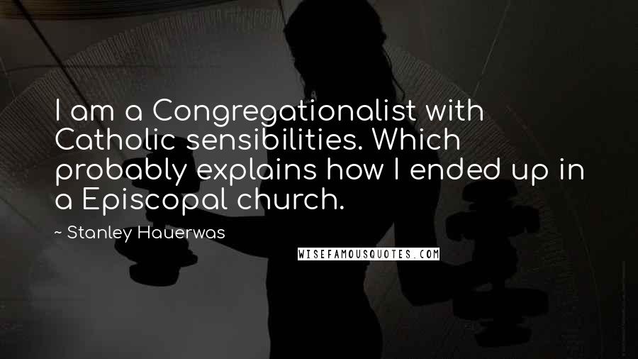 Stanley Hauerwas Quotes: I am a Congregationalist with Catholic sensibilities. Which probably explains how I ended up in a Episcopal church.