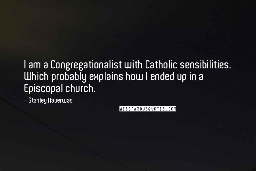 Stanley Hauerwas Quotes: I am a Congregationalist with Catholic sensibilities. Which probably explains how I ended up in a Episcopal church.