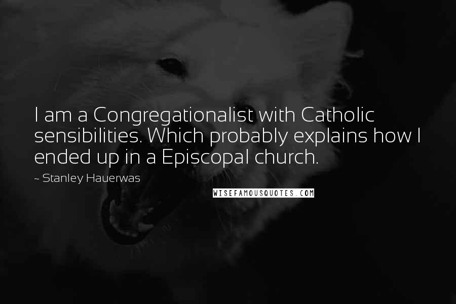 Stanley Hauerwas Quotes: I am a Congregationalist with Catholic sensibilities. Which probably explains how I ended up in a Episcopal church.