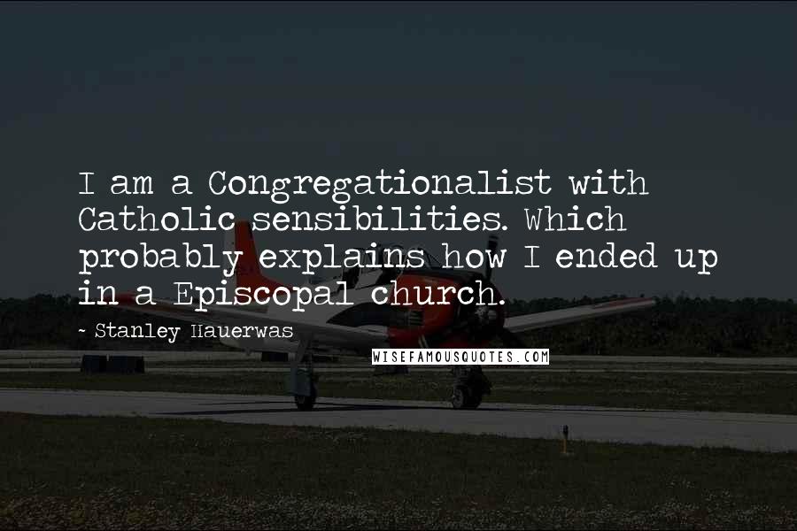 Stanley Hauerwas Quotes: I am a Congregationalist with Catholic sensibilities. Which probably explains how I ended up in a Episcopal church.