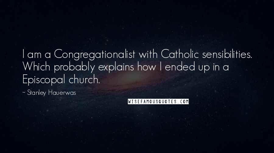 Stanley Hauerwas Quotes: I am a Congregationalist with Catholic sensibilities. Which probably explains how I ended up in a Episcopal church.