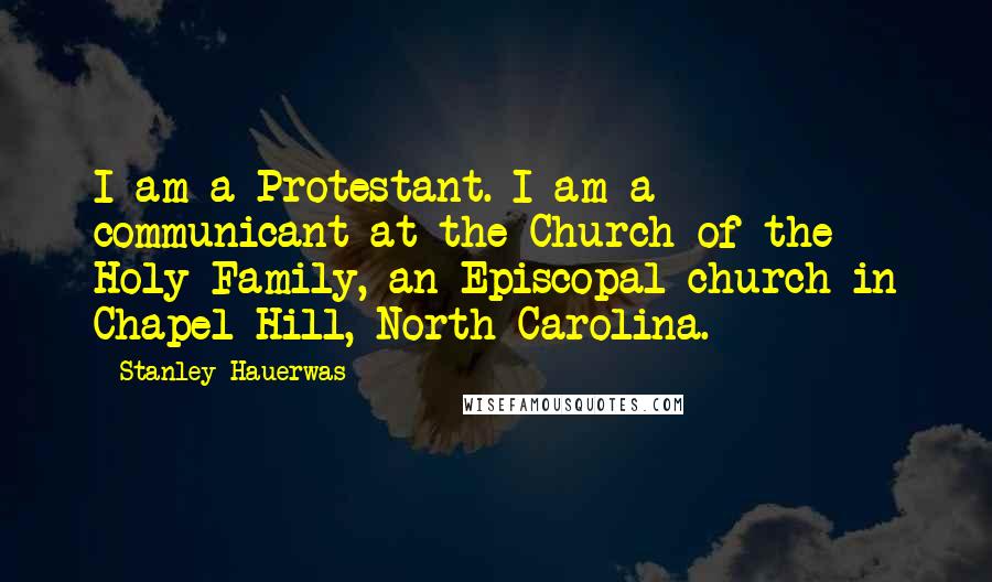 Stanley Hauerwas Quotes: I am a Protestant. I am a communicant at the Church of the Holy Family, an Episcopal church in Chapel Hill, North Carolina.