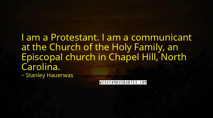 Stanley Hauerwas Quotes: I am a Protestant. I am a communicant at the Church of the Holy Family, an Episcopal church in Chapel Hill, North Carolina.