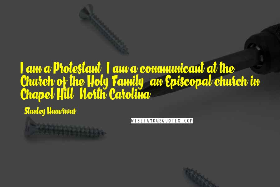 Stanley Hauerwas Quotes: I am a Protestant. I am a communicant at the Church of the Holy Family, an Episcopal church in Chapel Hill, North Carolina.