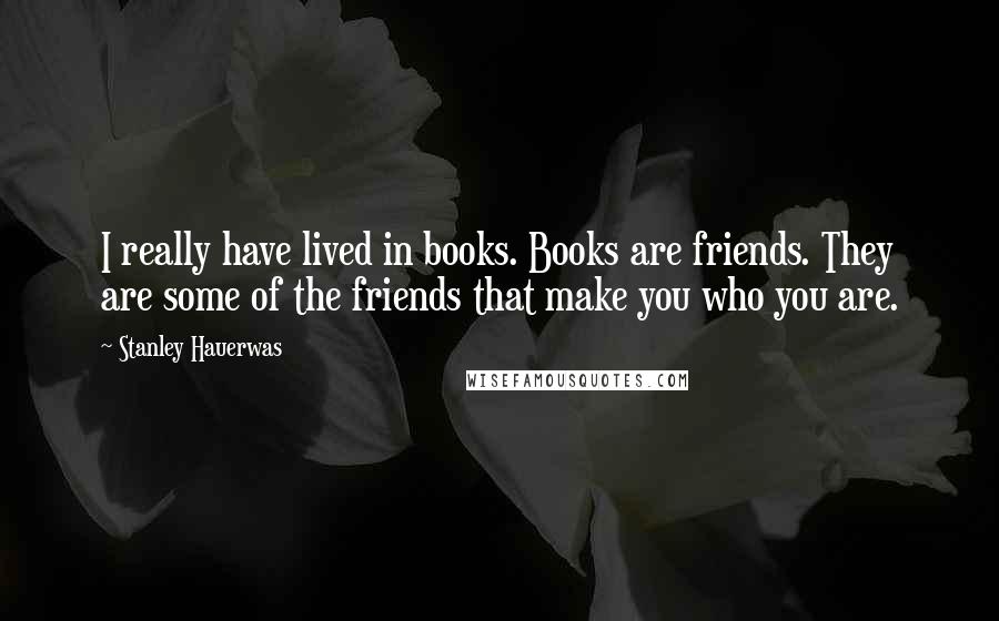 Stanley Hauerwas Quotes: I really have lived in books. Books are friends. They are some of the friends that make you who you are.