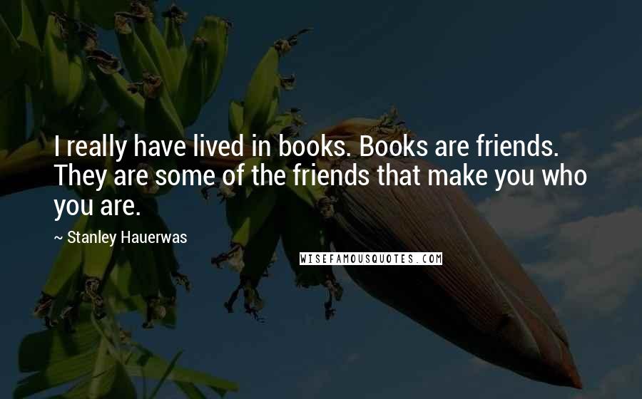 Stanley Hauerwas Quotes: I really have lived in books. Books are friends. They are some of the friends that make you who you are.