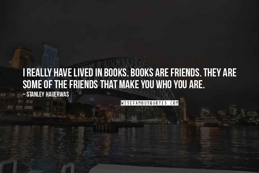Stanley Hauerwas Quotes: I really have lived in books. Books are friends. They are some of the friends that make you who you are.