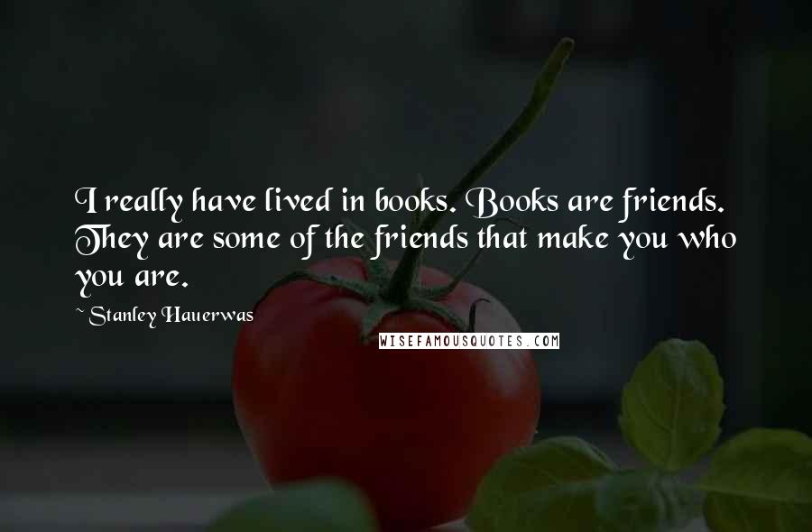 Stanley Hauerwas Quotes: I really have lived in books. Books are friends. They are some of the friends that make you who you are.
