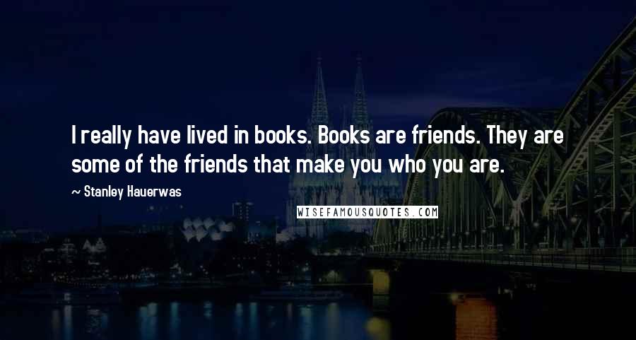 Stanley Hauerwas Quotes: I really have lived in books. Books are friends. They are some of the friends that make you who you are.