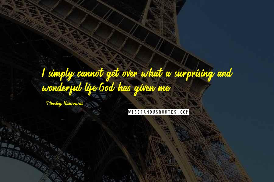 Stanley Hauerwas Quotes: I simply cannot get over what a surprising and wonderful life God has given me,