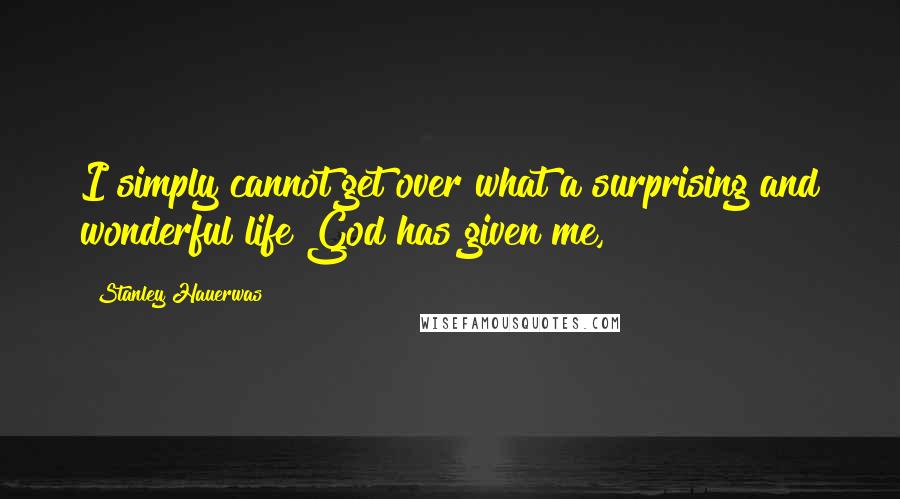 Stanley Hauerwas Quotes: I simply cannot get over what a surprising and wonderful life God has given me,