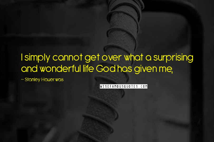 Stanley Hauerwas Quotes: I simply cannot get over what a surprising and wonderful life God has given me,